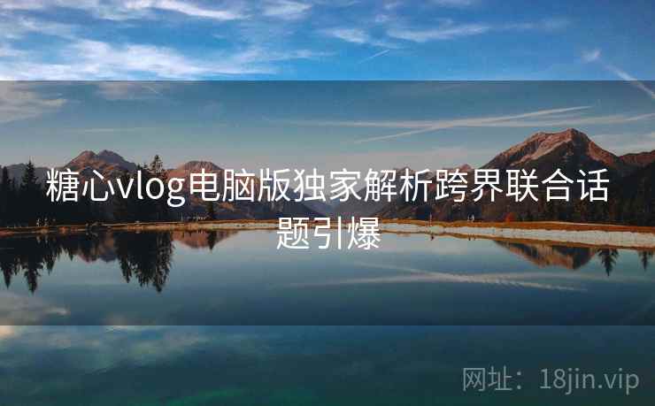 糖心vlog电脑版独家解析跨界联合话题引爆