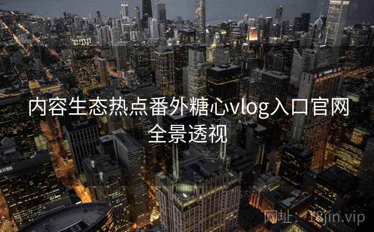 内容生态热点番外糖心vlog入口官网全景透视