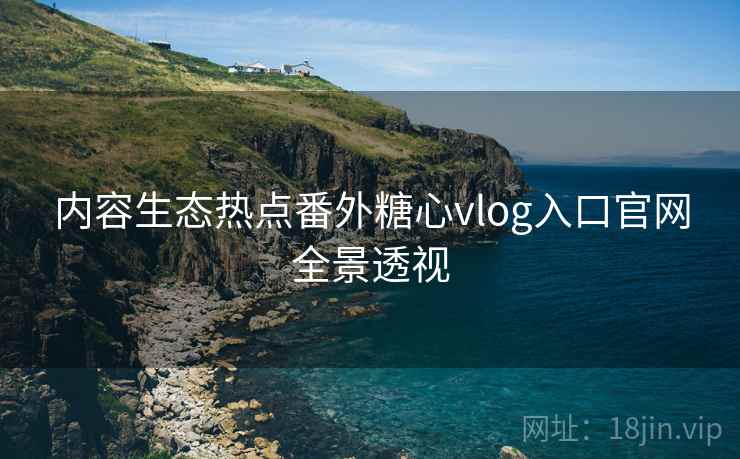 内容生态热点番外糖心vlog入口官网全景透视