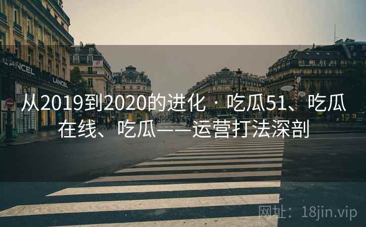 从2019到2020的进化 · 吃瓜51、吃瓜在线、吃瓜——运营打法深剖