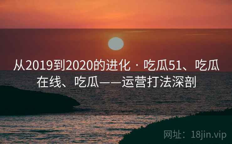 从2019到2020的进化 · 吃瓜51、吃瓜在线、吃瓜——运营打法深剖