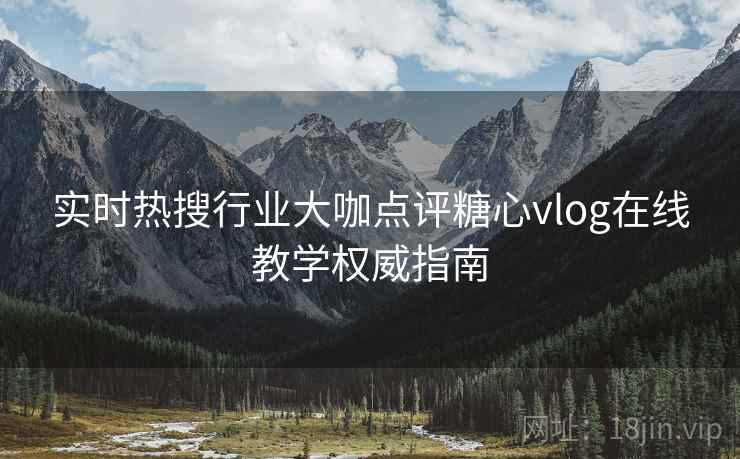 实时热搜行业大咖点评糖心vlog在线教学权威指南